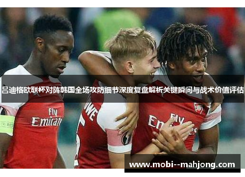 吕迪格欧联杯对阵韩国全场攻防细节深度复盘解析关键瞬间与战术价值评估 吕迪格欧联杯对阵韩国全场攻防细节深度复盘解析关键瞬间与战术价值评估