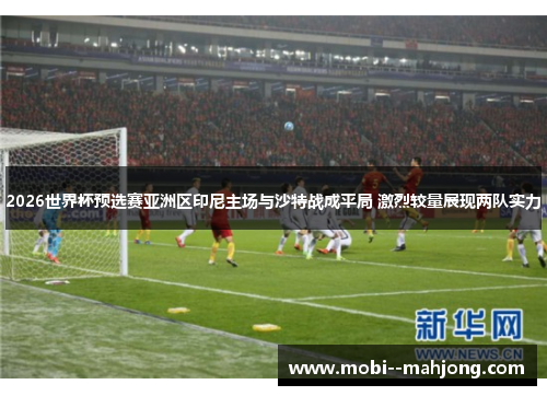 2026世界杯预选赛亚洲区印尼主场与沙特战成平局 激烈较量展现两队实力